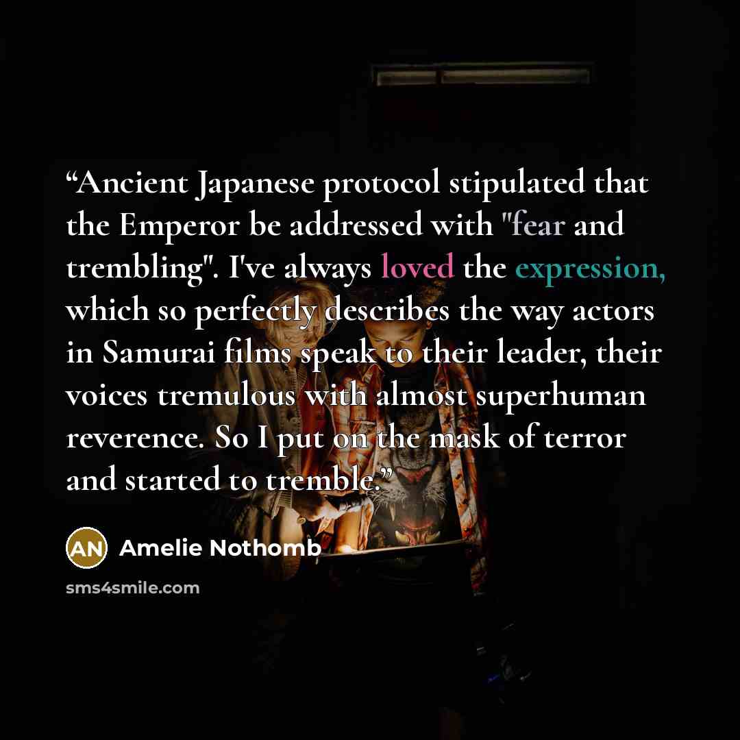 “Ancient Japanese protocol stipulated that the Emperor be addressed with "fear and trembling". I've always loved the expression, which so perfectly describes the way actors in Samurai films speak to their leader, their voices tremulous with almost superhuman reverence. So I put on the mask of…” quote by Amélie Nothomb