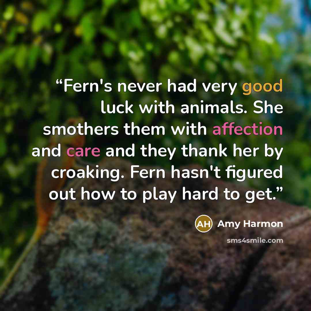 “Fern's never had very good luck with animals. She smothers them with affection and care and they thank her by croaking. Fern hasn't figured out how to play hard to get.” quote by Amy Harmon