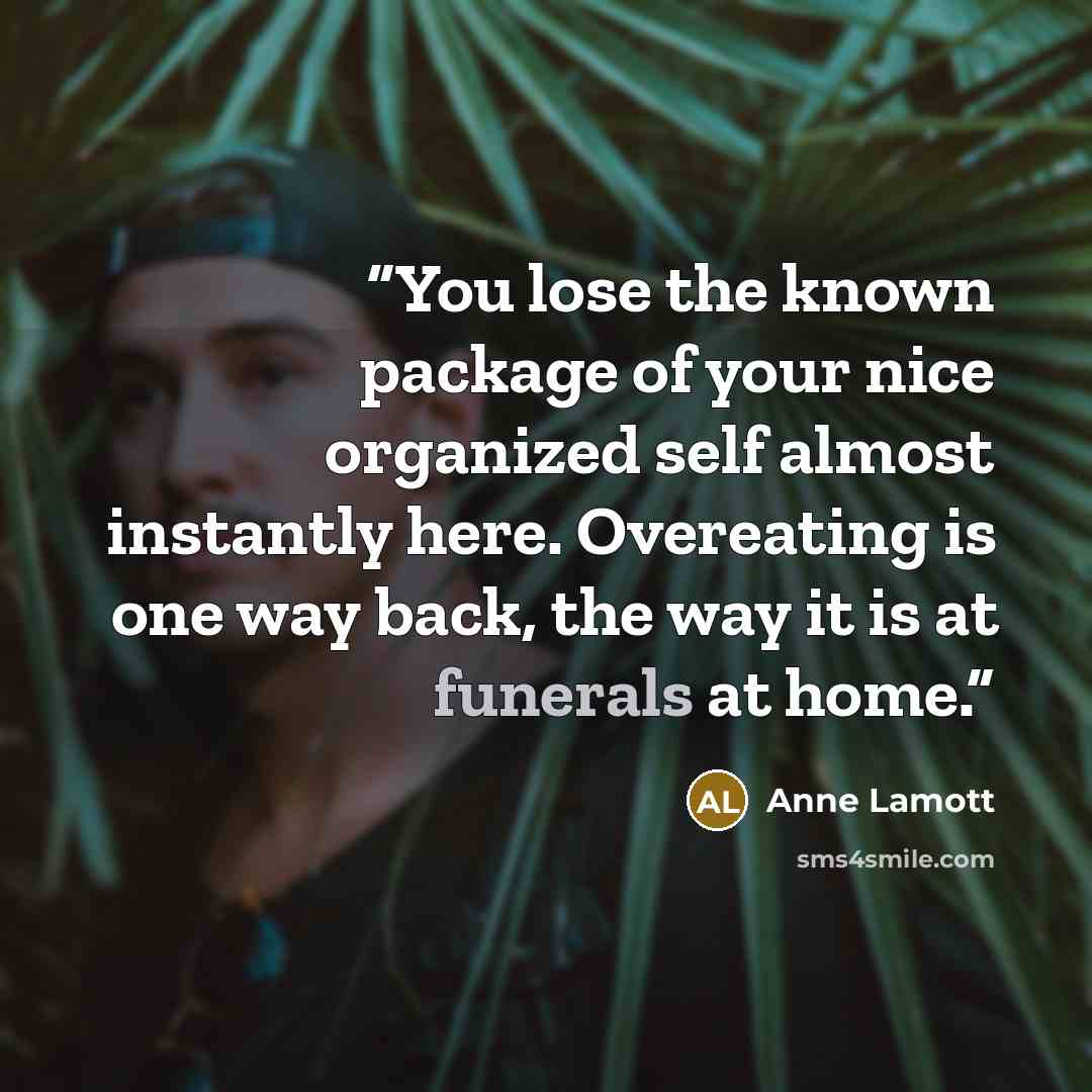 “You lose the known package of your nice organized self almost instantly here. Overeating is one way back, the way it is at funerals at home.” quote by Anne Lamott