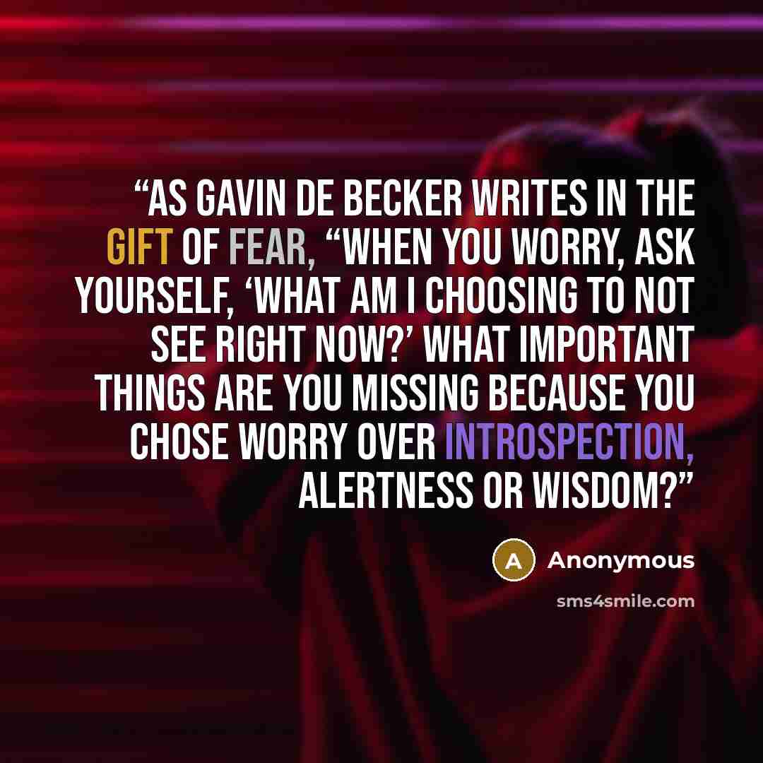 “As Gavin de Becker writes in The Gift of Fear, “When you worry, ask yourself, ‘What am I choosing to not see right now?’ What important things are you missing because you chose worry over introspection, alertness or wisdom?” quote by Anonymous
