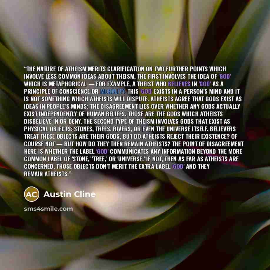 “The nature of atheism merits clarification on two further points which involve less common ideas about theism. The first involves the idea of 'God' which is metaphorical — for example, a theist who believes in 'God' as a principle of conscience or morality. This 'God' exists in a person’s mind and…” quote by Austin Cline
