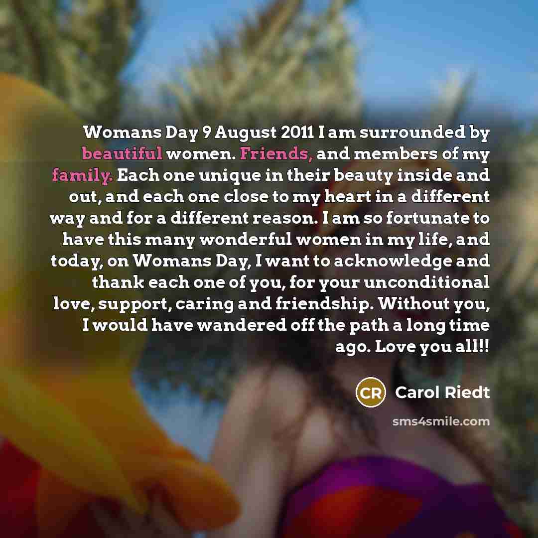 “Womans Day 9 August 2011 I am surrounded by beautiful women. Friends, and members of my family. Each one unique in their beauty inside and out, and each one close to my heart in a different way and for a different reason. I am so fortunate to have this many wonderful women in my life, and today…” quote by Carol Riedt