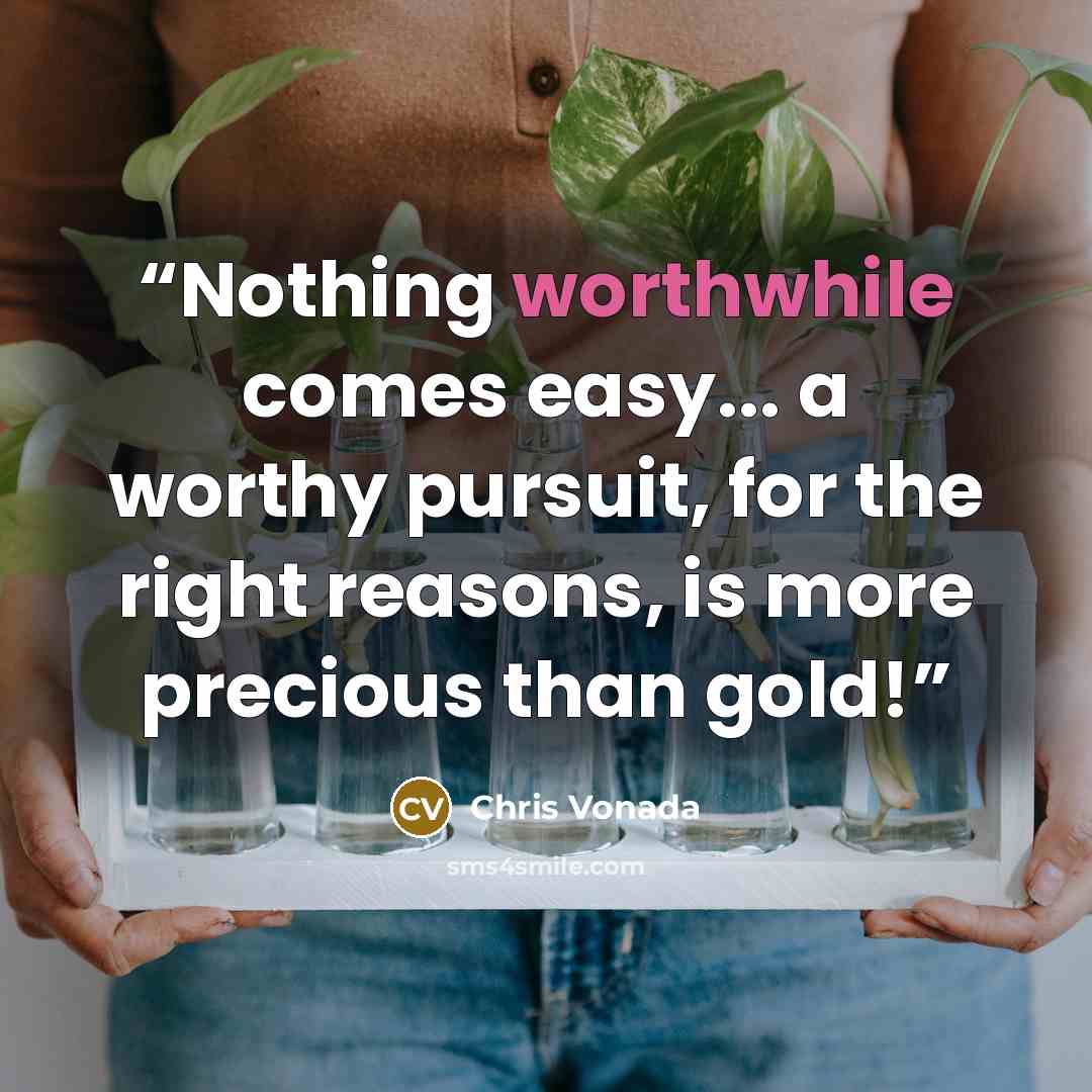“Nothing worthwhile comes easy... a worthy pursuit, for the right reasons, is more precious than gold!” quote by Chris Vonada