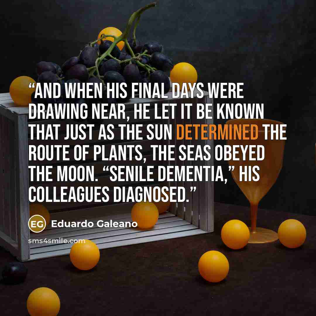 “And when his final days were drawing near, he let it be known that just as the sun determined the route of plants, the seas obeyed the moon. “Senile dementia,” his colleagues diagnosed.” quote by Eduardo Galeano