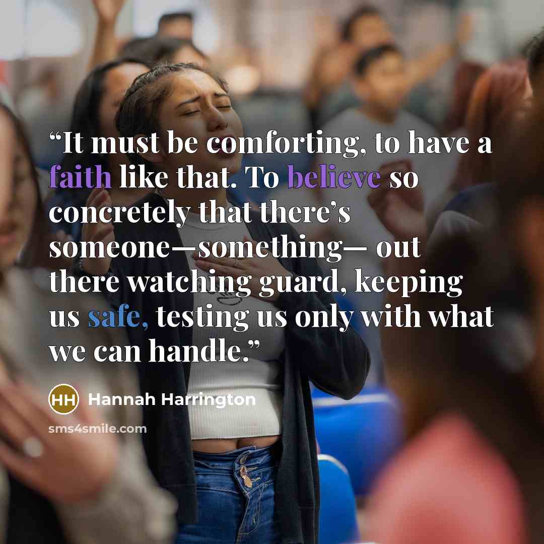“It must be comforting, to have a faith like that. To believe so concretely that there’s someone—something— out there watching guard, keeping us safe, testing us only with what we can handle.” quote by Hannah Harrington