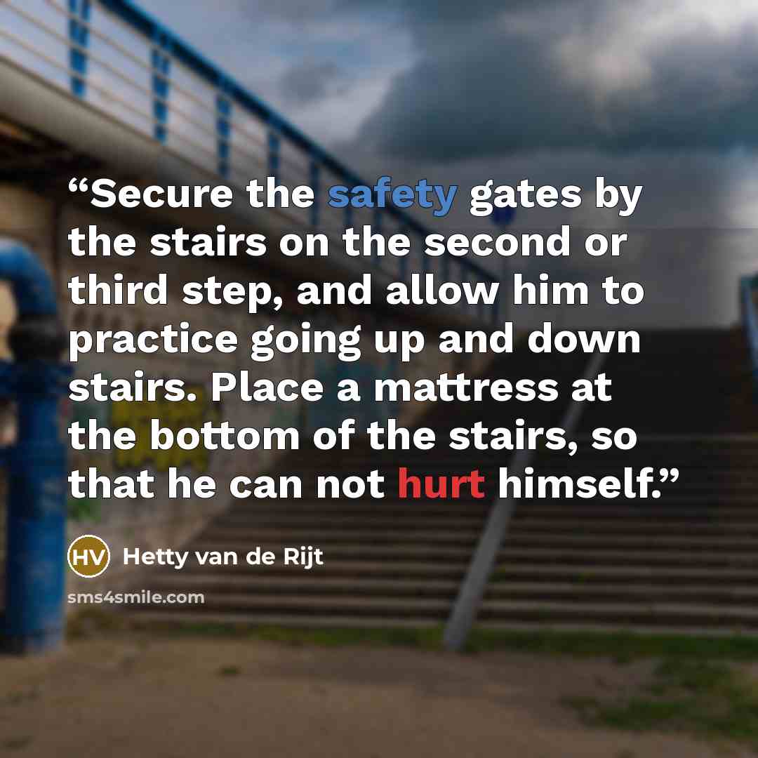 “Secure the safety gates by the stairs on the second or third step, and allow him to practice going up and down stairs. Place a mattress at the bottom of the stairs, so that he can not hurt himself.” quote by Hetty van de Rijt