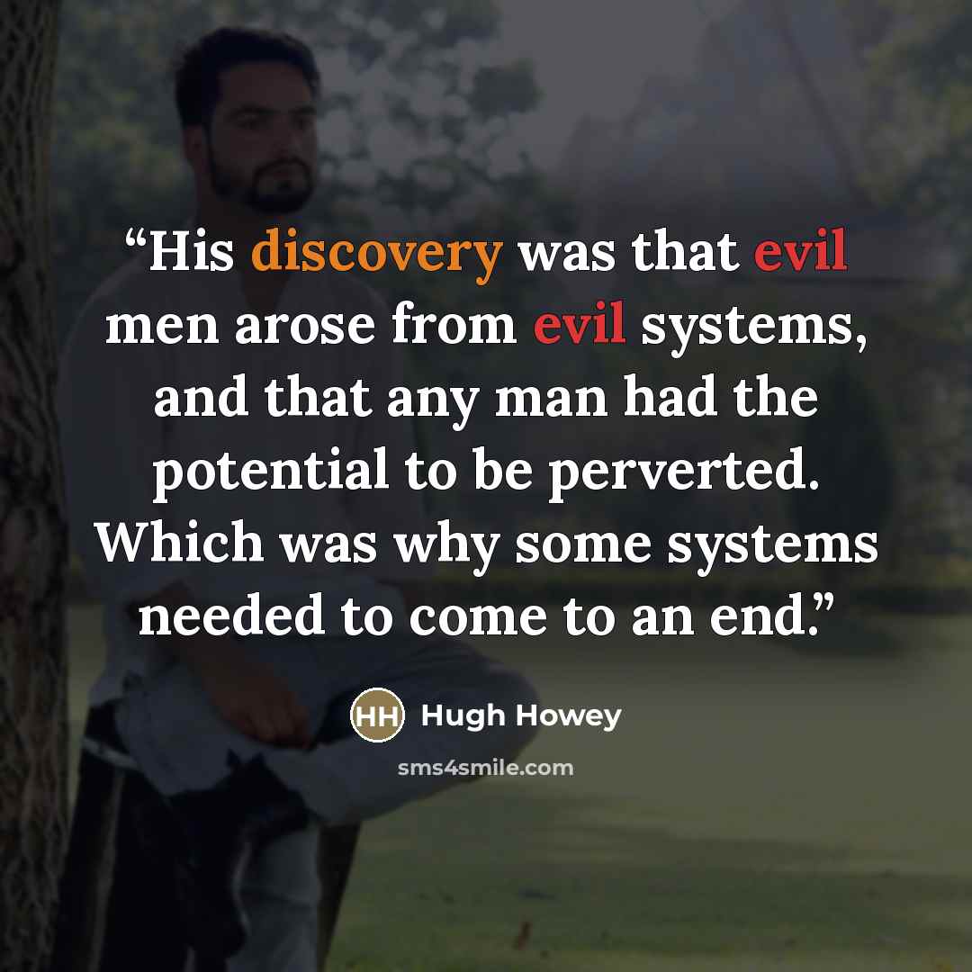 “His discovery was that evil men arose from evil systems, and that any man had the potential to be perverted. Which was why some systems needed to come to an end.” quote by Hugh Howey