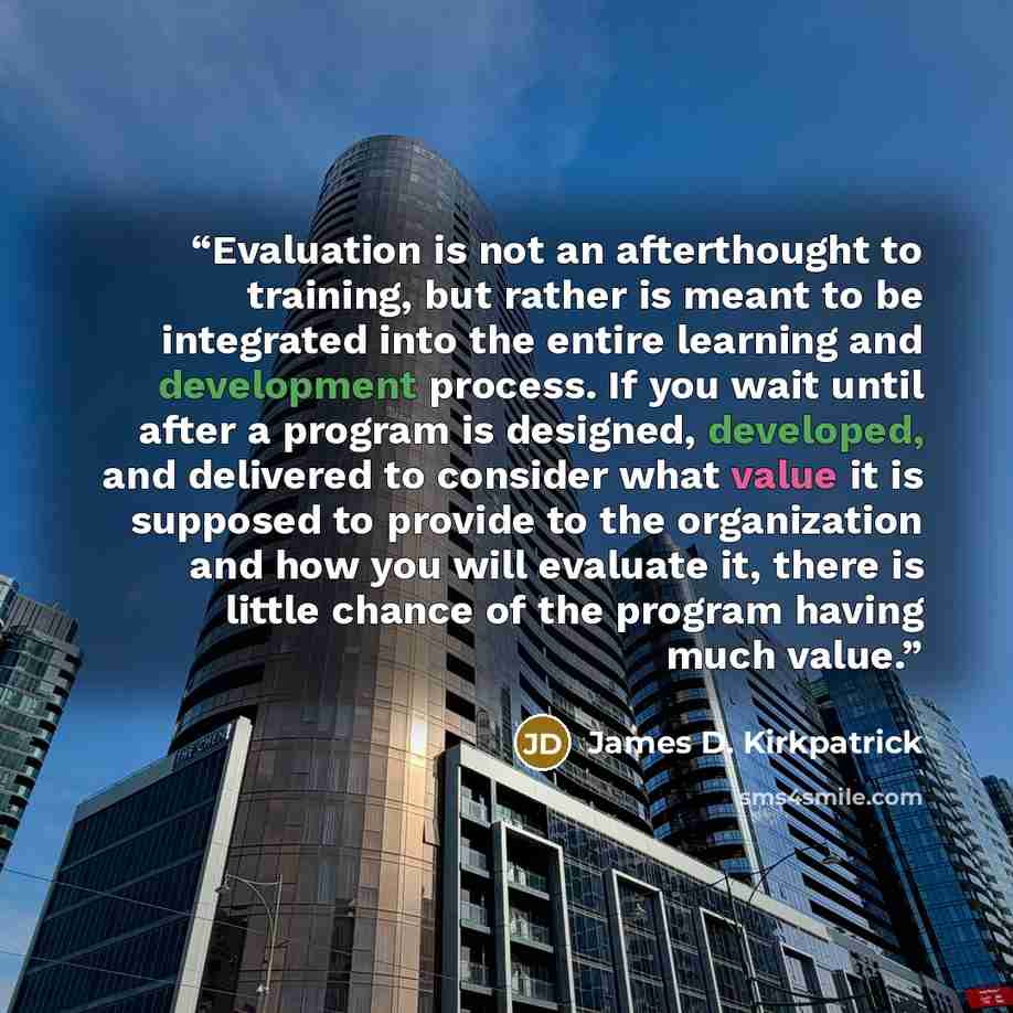 “Evaluation is not an afterthought to training, but rather is meant to be integrated into the entire learning and development process. If you wait until after a program is designed, developed, and delivered to consider what value it is supposed to provide to the organization and how you will…” quote by James D. Kirkpatrick