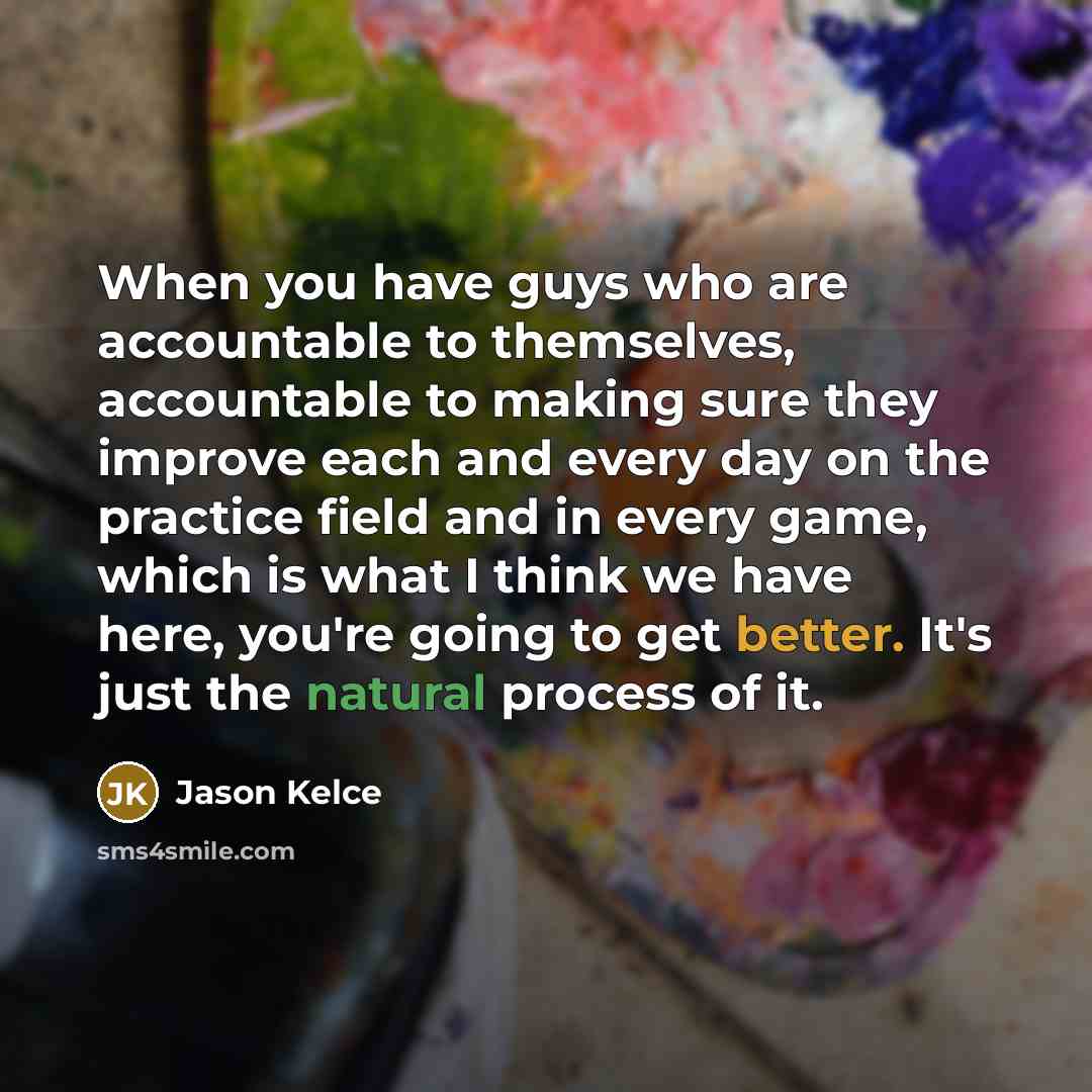 “When you have guys who are accountable to themselves, accountable to making sure they improve each and every day on the practice field and in every game, which is what I think we have here, you're going to get better. It's just the natural process of it.” quote by Jason Kelce