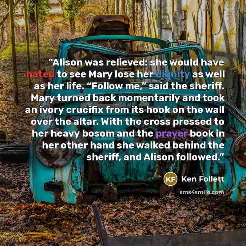 “Alison was relieved: she would have hated to see Mary lose her dignity as well as her life. “Follow me,” said the sheriff. Mary turned back momentarily and took an ivory crucifix from its hook on the wall over the altar. With the cross pressed to her heavy bosom and the prayer book in her other…” quote by Ken Follett