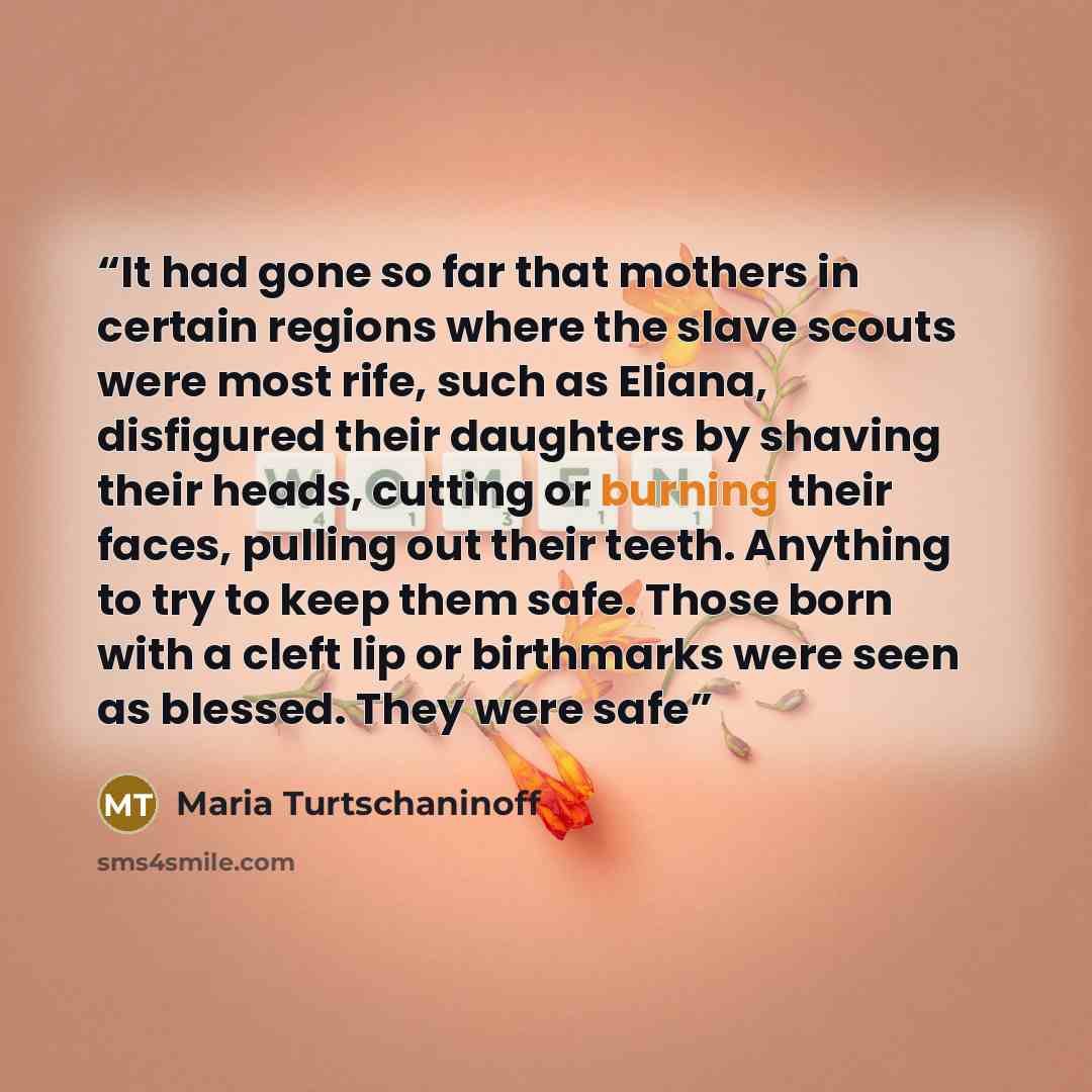 “It had gone so far that mothers in certain regions where the slave scouts were most rife, such as Eliana, disfigured their daughters by shaving their heads, cutting or burning their faces, pulling out their teeth. Anything to try to keep them safe. Those born with a cleft lip or birthmarks were…” quote by Maria Turtschaninoff