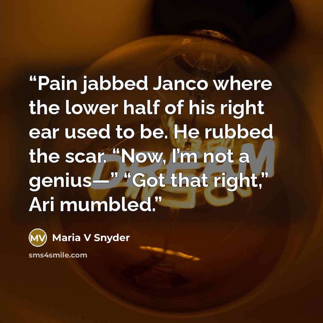 “Pain jabbed Janco where the lower half of his right ear used to be. He rubbed the scar. “Now, I’m not a genius—” “Got that right,” Ari mumbled.” quote by Maria V Snyder