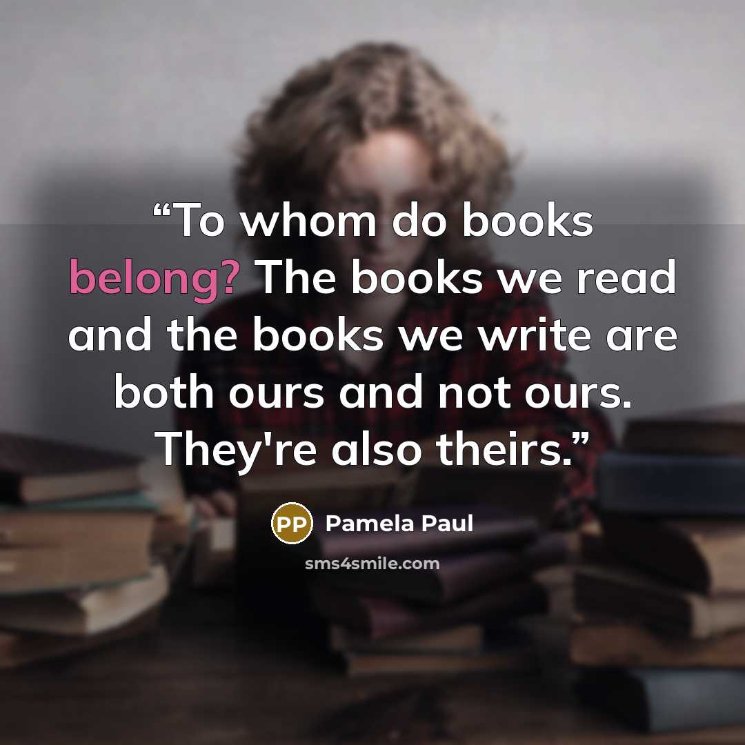 “To whom do books belong? The books we read and the books we write are both ours and not ours. They're also theirs.” quote by Pamela Paul