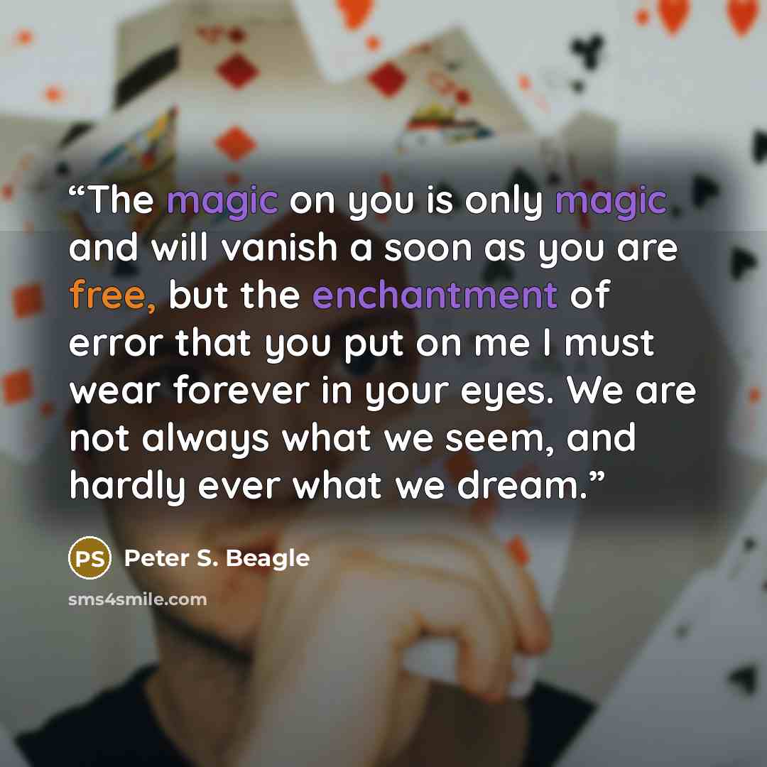 “The magic on you is only magic and will vanish a soon as you are free, but the enchantment of error that you put on me I must wear forever in your eyes. We are not always what we seem, and hardly ever what we dream.” quote by Peter S. Beagle