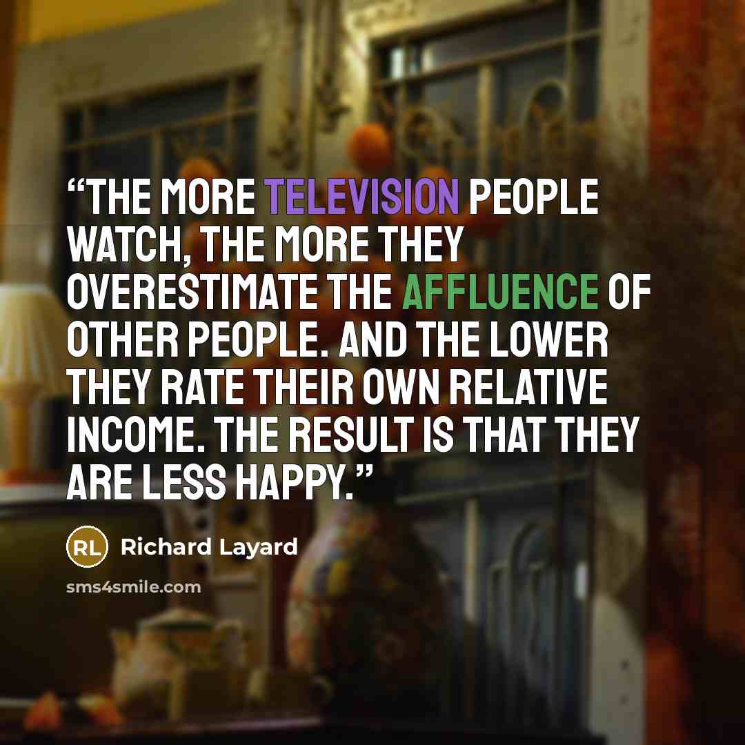 “The more television people watch, the more they overestimate the affluence of other people. And the lower they rate their own relative income. The result is that they are less happy.” quote by Richard Layard