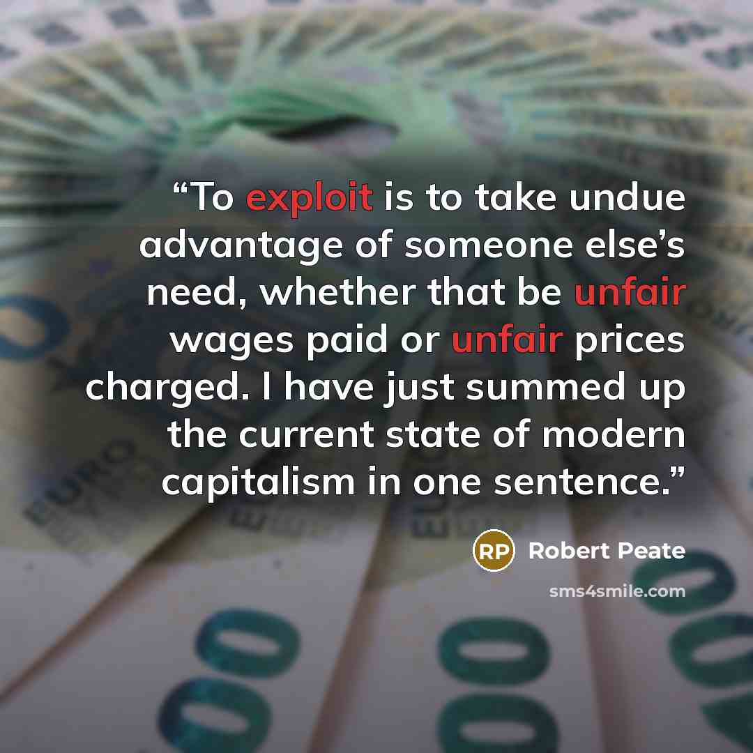 “To exploit is to take undue advantage of someone else’s need, whether that be unfair wages paid or unfair prices charged. I have just summed up the current state of modern capitalism in one sentence.” quote by Robert Peate