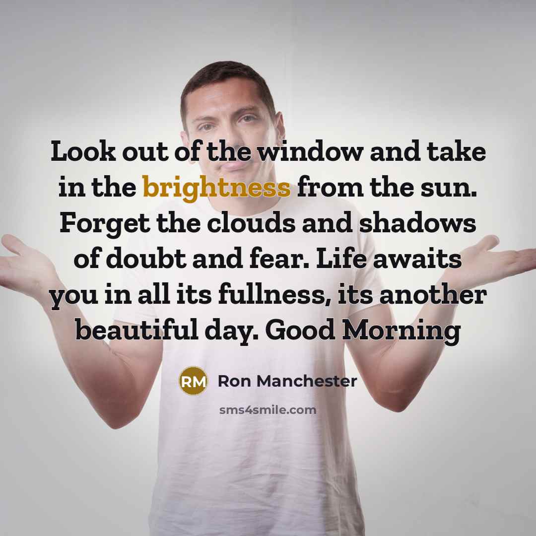 “Look out of the window and take in the brightness from the sun. Forget the clouds and shadows of doubt and fear. Life awaits you in all its fullness, its another beautiful day. Good Morning” quote by Ron Manchester