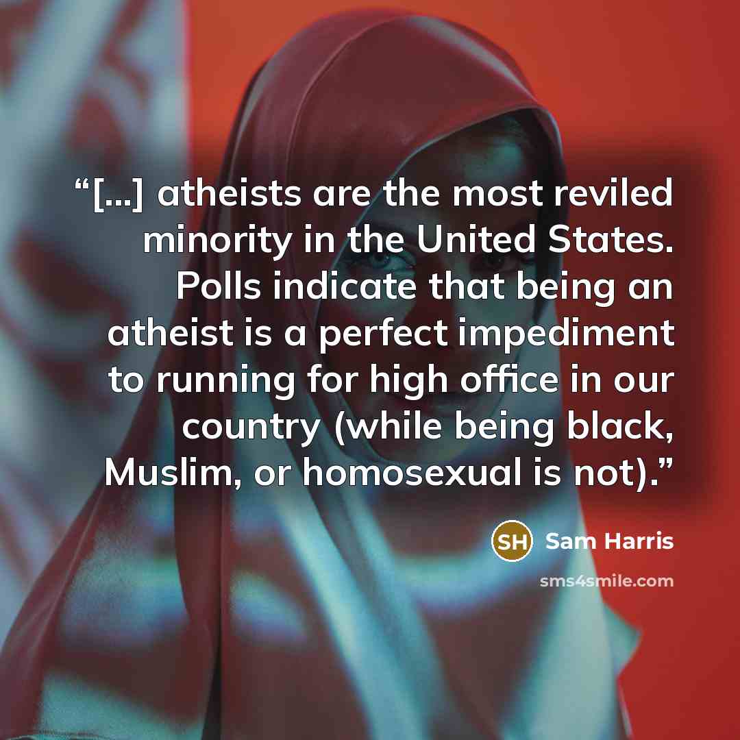 “[...] atheists are the most reviled minority in the United States. Polls indicate that being an atheist is a perfect impediment to running for high office in our country (while being black, Muslim, or homosexual is not).” quote by Sam Harris