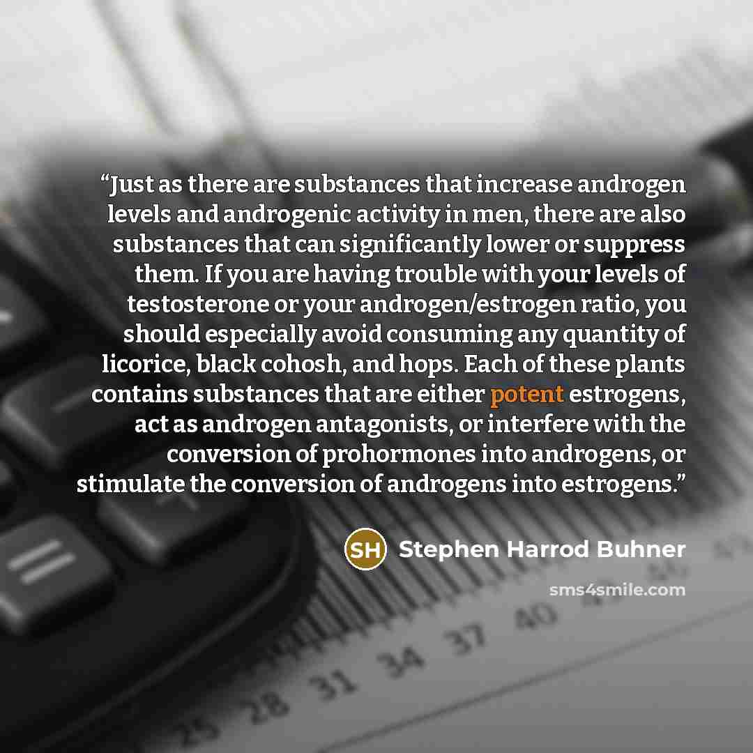 “Just as there are substances that increase androgen levels and androgenic activity in men, there are also substances that can significantly lower or suppress them. If you are having trouble with your levels of testosterone or your androgen/estrogen ratio, you should especially avoid consuming any…” quote by Stephen Harrod Buhner
