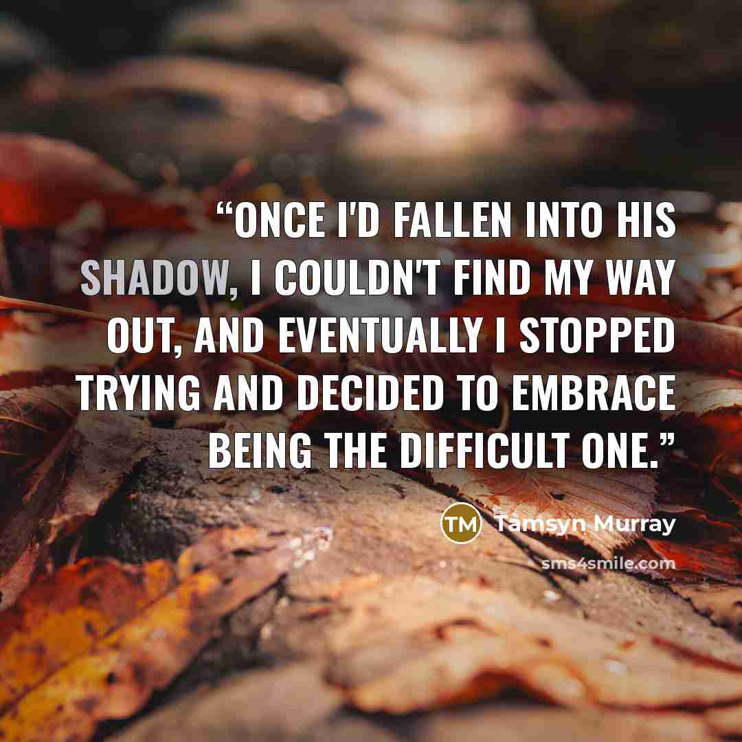“Once I'd fallen into his shadow, I couldn't find my way out, and eventually I stopped trying and decided to embrace being the difficult one.” quote by Tamsyn Murray