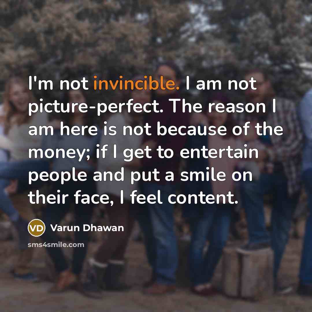 “I'm not invincible. I am not picture-perfect. The reason I am here is not because of the money; if I get to entertain people and put a smile on their face, I feel content.” quote by Varun Dhawan
