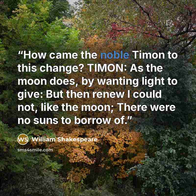 “How came the noble Timon to this change? TIMON: As the moon does, by wanting light to give: But then renew I could not, like the moon; There were no suns to borrow of.” quote by William Shakespeare