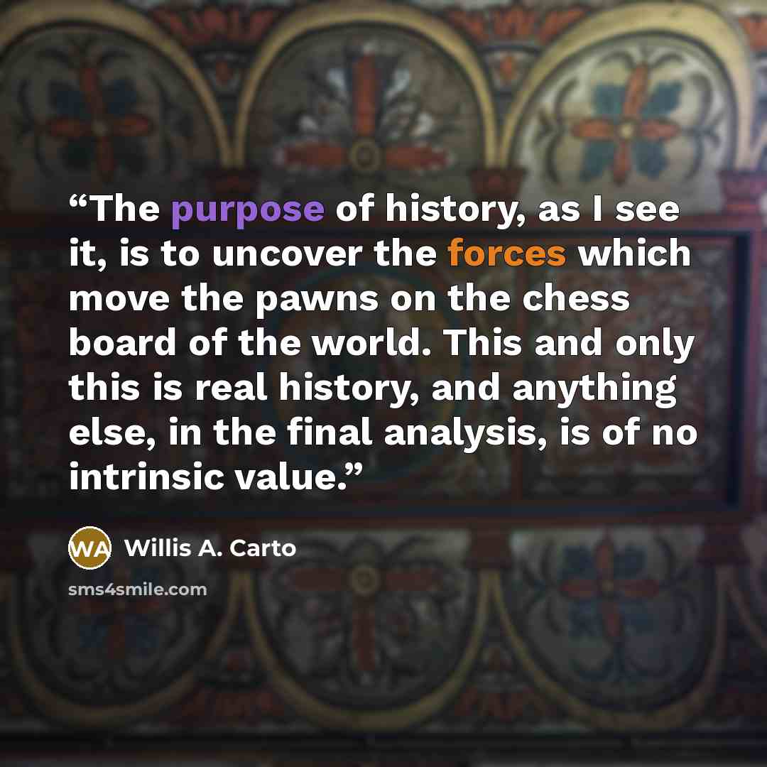 “The purpose of history, as I see it, is to uncover the forces which move the pawns on the chess board of the world. This and only this is real history, and anything else, in the final analysis, is of no intrinsic value.” quote by Willis A. Carto