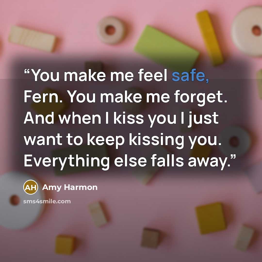 “You make me feel safe, Fern. You make me forget. And when I kiss you I just want to keep kissing you. Everything else falls away.” quote by Amy Harmon