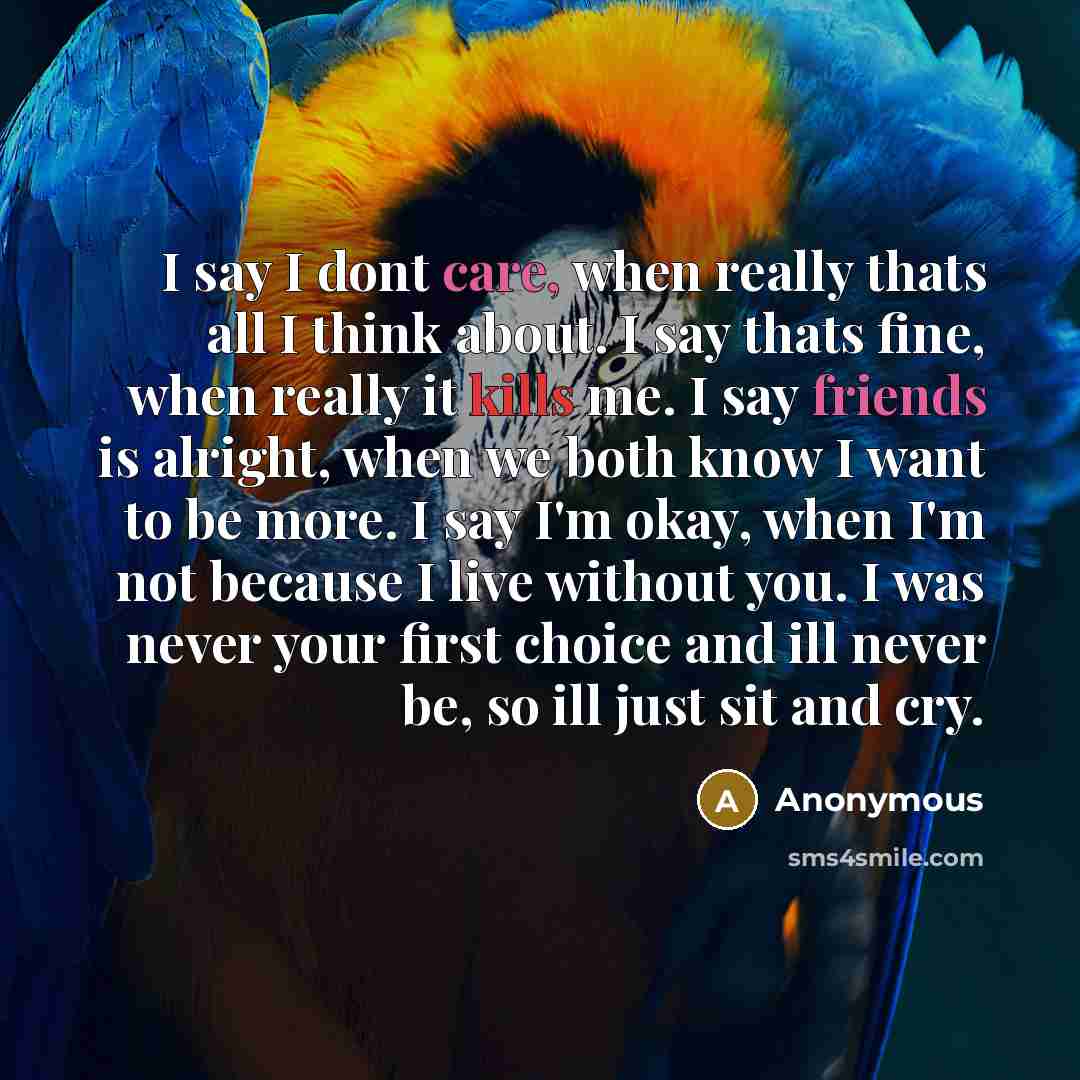 “I say I dont care, when really thats all I think about. I say thats fine, when really it kills me. I say friends is alright, when we both know I want to be more. I say I'm okay, when I'm not because I live without you. I was never your first choice and ill never be, so ill just sit and cry.” quote by Anonymous