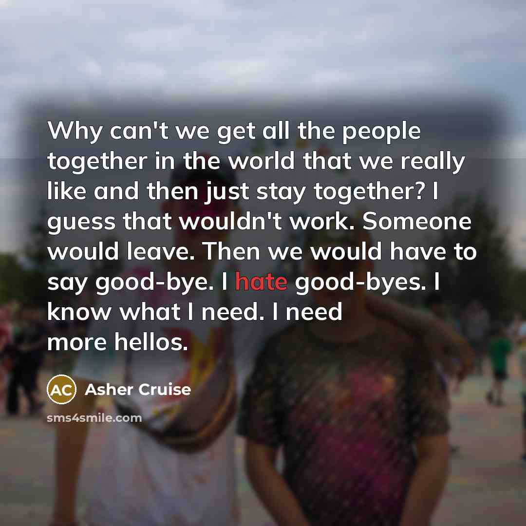 “Why can't we get all the people together in the world that we really like and then just stay together? I guess that wouldn't work. Someone would leave. Then we would have to say good-bye. I hate good-byes. I know what I need. I need more hellos.” quote by Asher Cruise