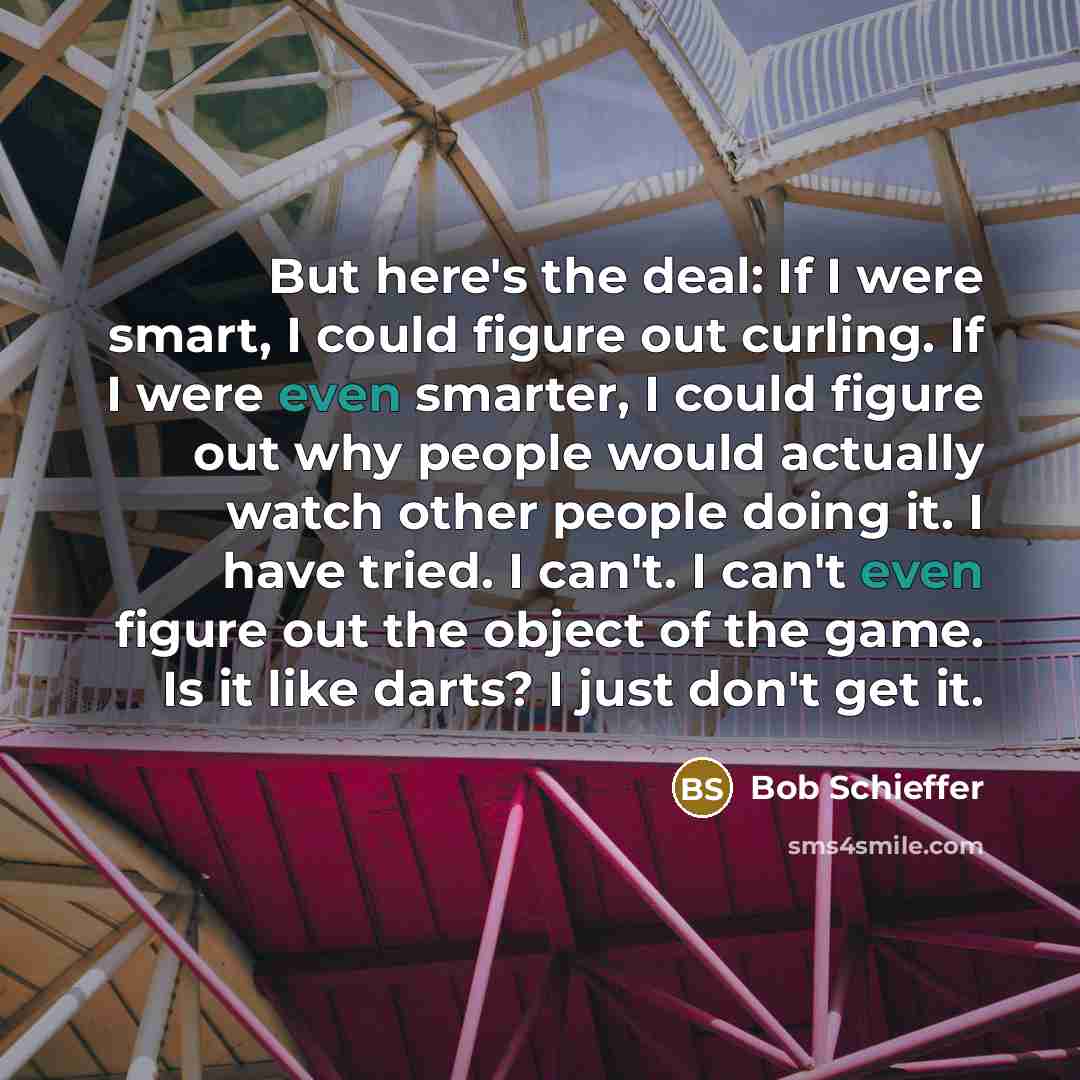 “But here's the deal: If I were smart, I could figure out curling. If I were even smarter, I could figure out why people would actually watch other people doing it. I have tried. I can't. I can't even figure out the object of the game. Is it like darts? I just don't get it.” quote by Bob Schieffer