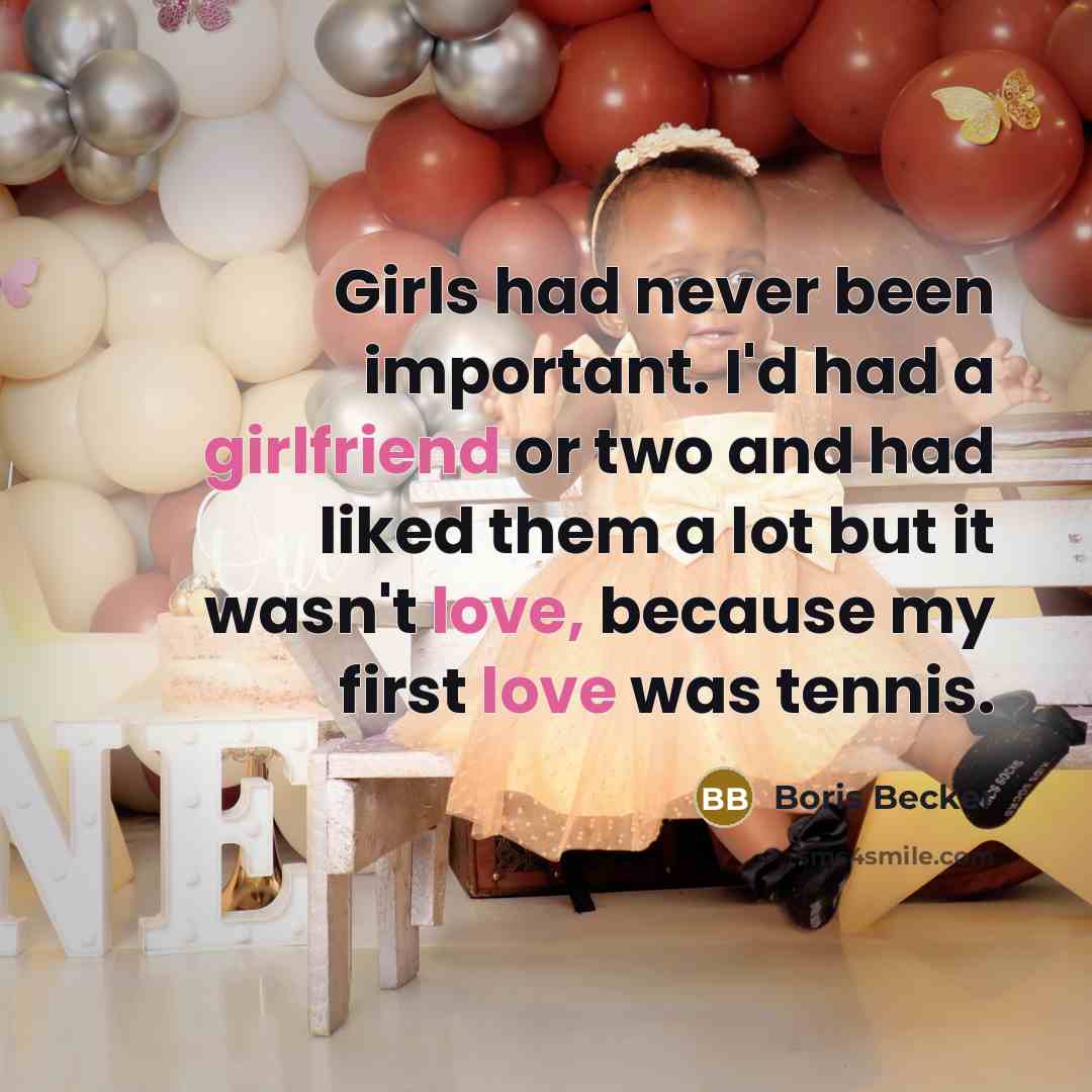 “Girls had never been important. I'd had a girlfriend or two and had liked them a lot but it wasn't love, because my first love was tennis.” quote by Boris Becker