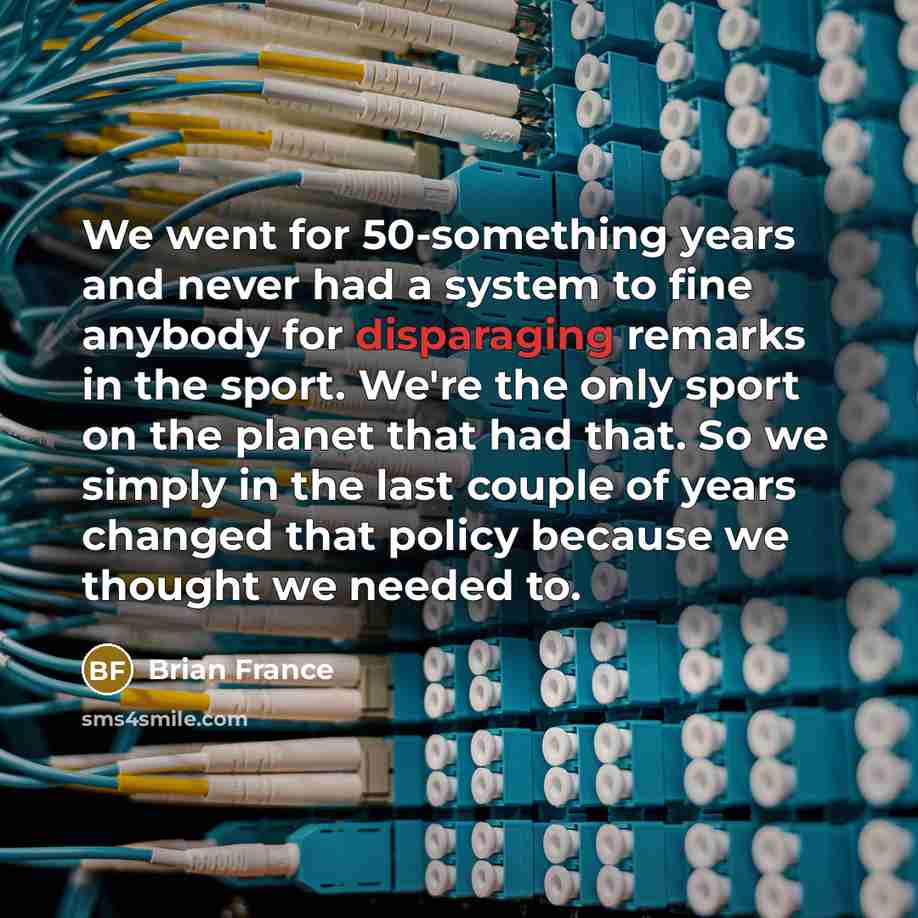 “We went for 50-something years and never had a system to fine anybody for disparaging remarks in the sport. We're the only sport on the planet that had that. So we simply in the last couple of years changed that policy because we thought we needed to.” quote by Brian France