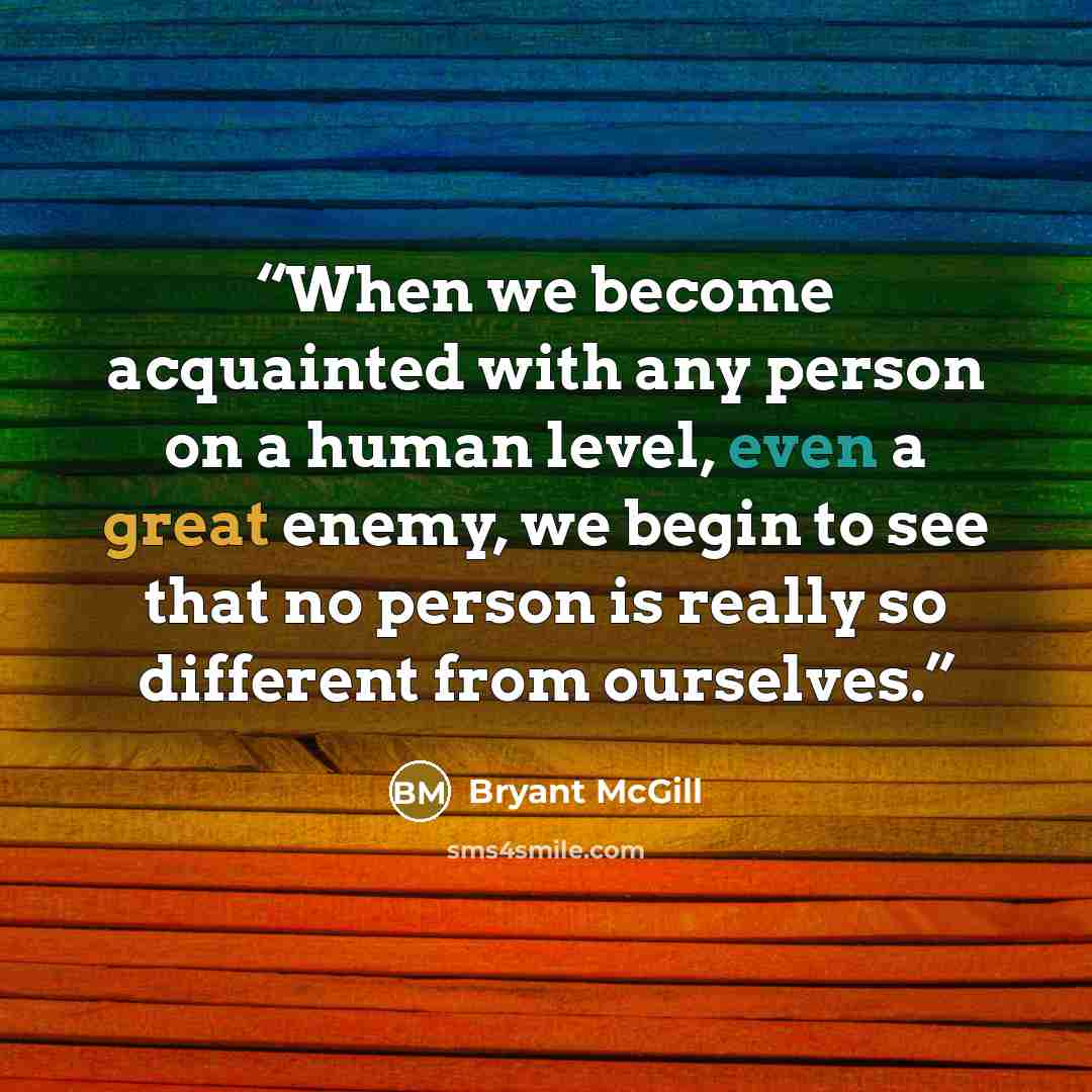 “When we become acquainted with any person on a human level, even a great enemy, we begin to see that no person is really so different from ourselves.” quote by Bryant McGill