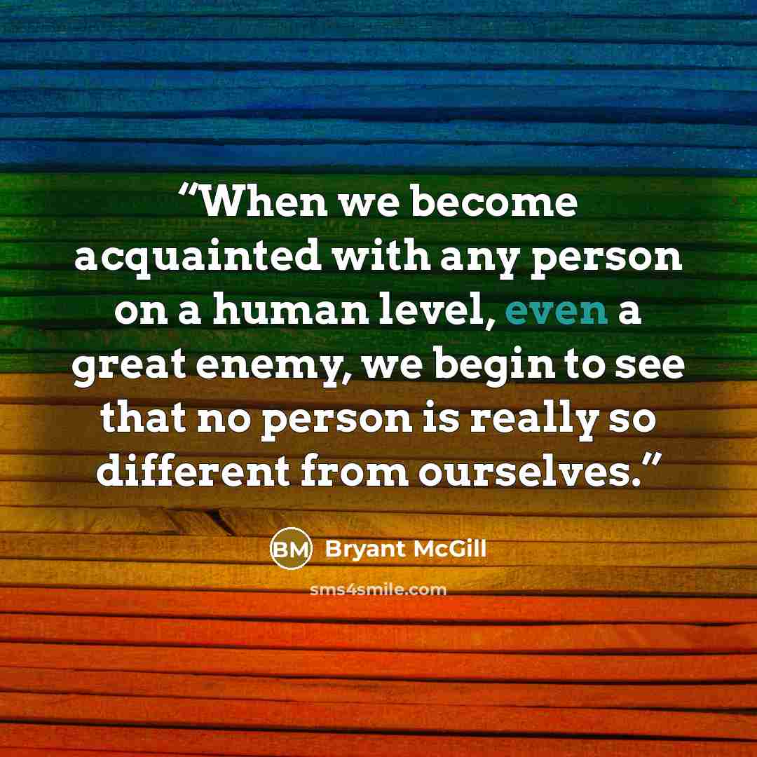 “When we become acquainted with any person on a human level, even a great enemy, we begin to see that no person is really so different from ourselves.” quote by Bryant McGill