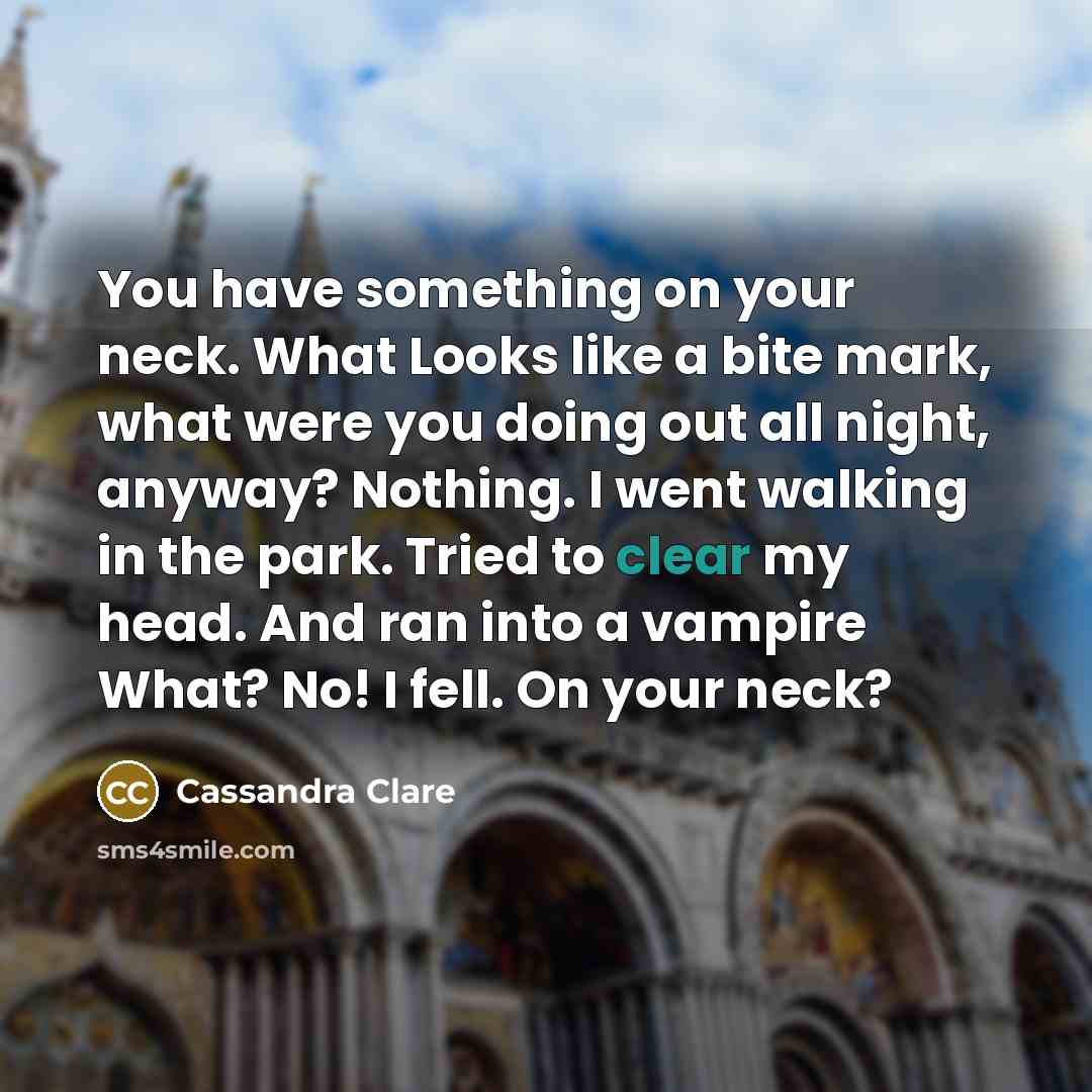 “You have something on your neck. What Looks like a bite mark, what were you doing out all night, anyway? Nothing. I went walking in the park. Tried to clear my head. And ran into a vampire What? No! I fell. On your neck?” quote by Cassandra Clare