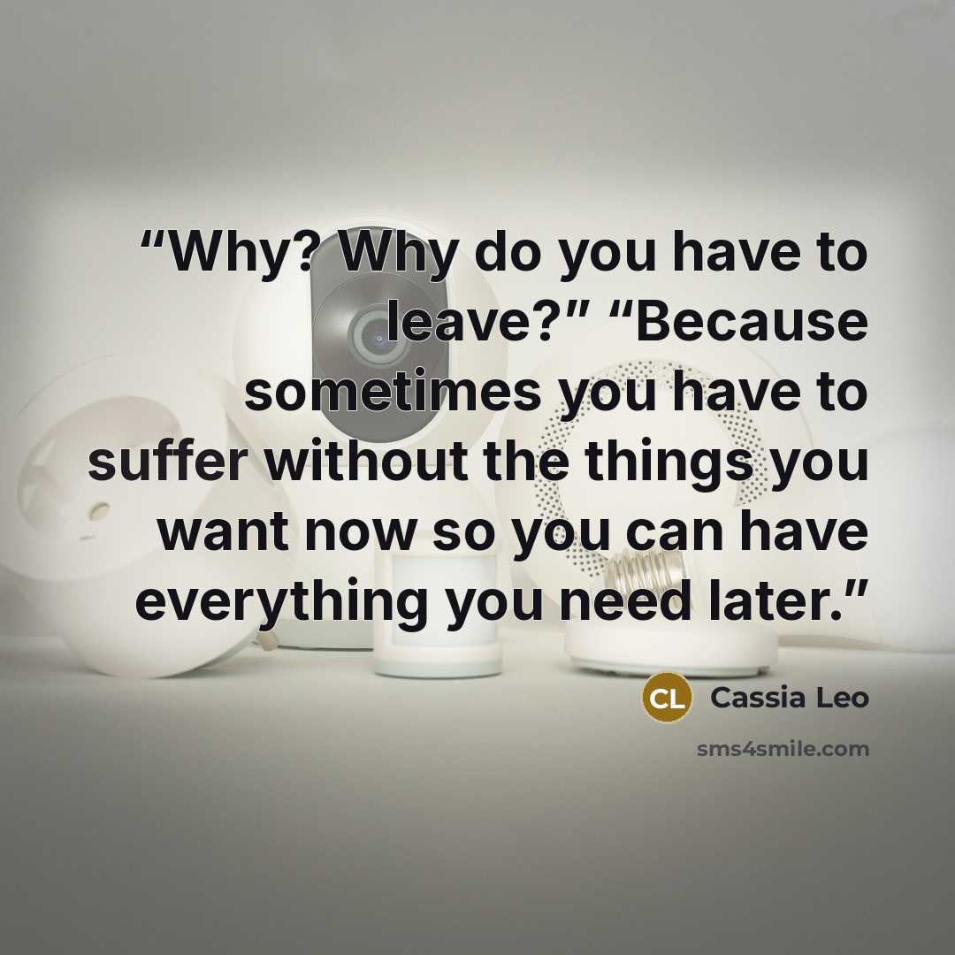 “Why? Why do you have to leave?” “Because sometimes you have to suffer without the things you want now so you can have everything you need later.” quote by Cassia Leo