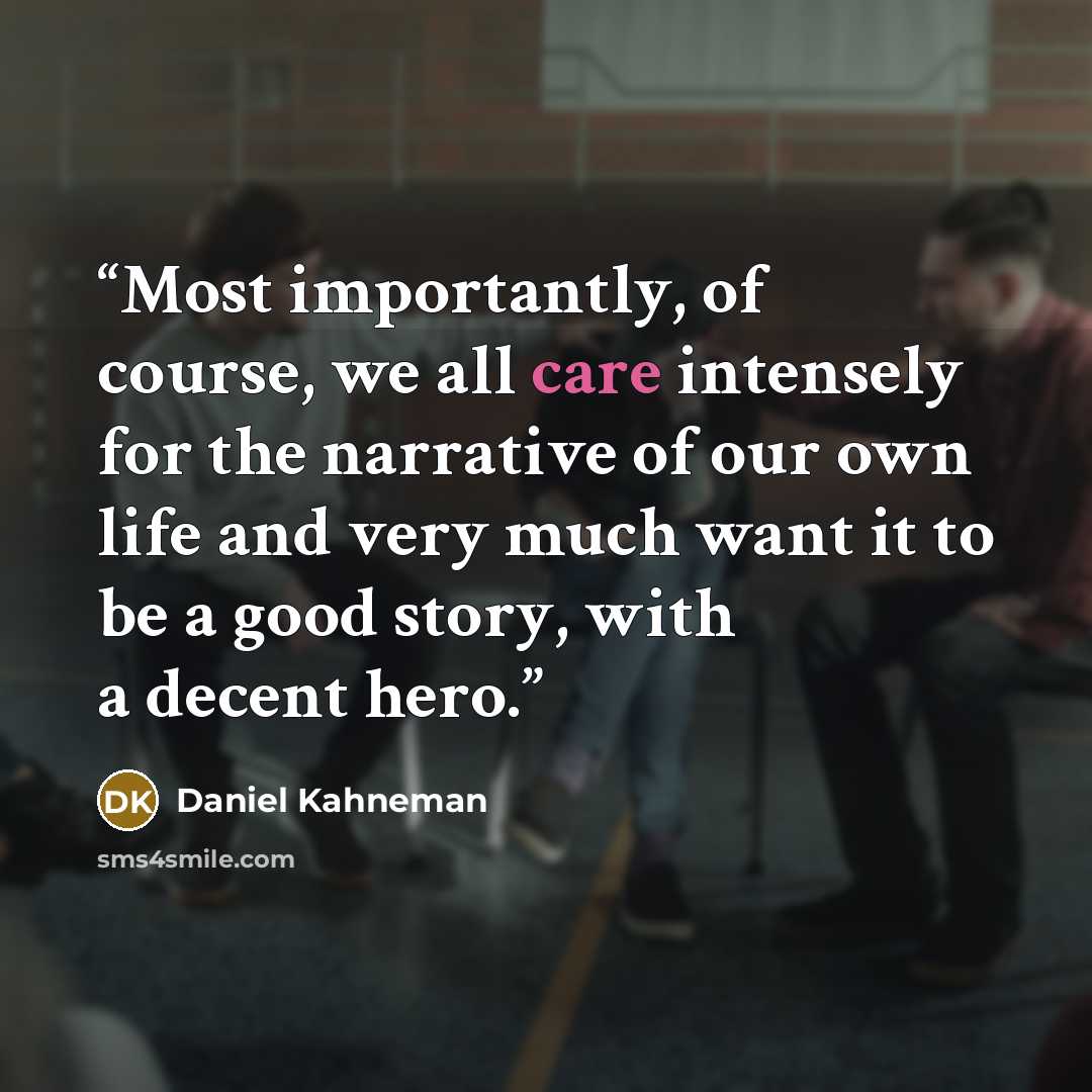 “Most importantly, of course, we all care intensely for the narrative of our own life and very much want it to be a good story, with a decent hero.” quote by Daniel Kahneman