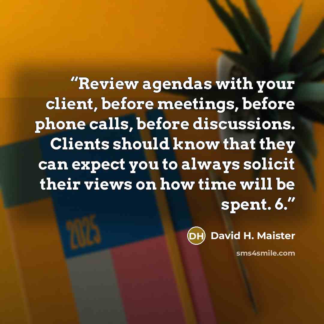 “Review agendas with your client, before meetings, before phone calls, before discussions. Clients should know that they can expect you to always solicit their views on how time will be spent. 6.” quote by David H. Maister