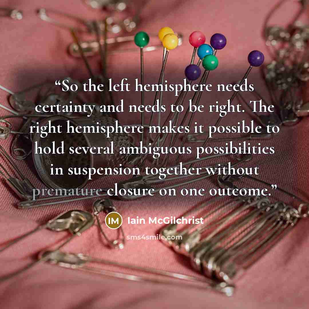 “So the left hemisphere needs certainty and needs to be right. The right hemisphere makes it possible to hold several ambiguous possibilities in suspension together without premature closure on one outcome.” quote by Iain McGilchrist