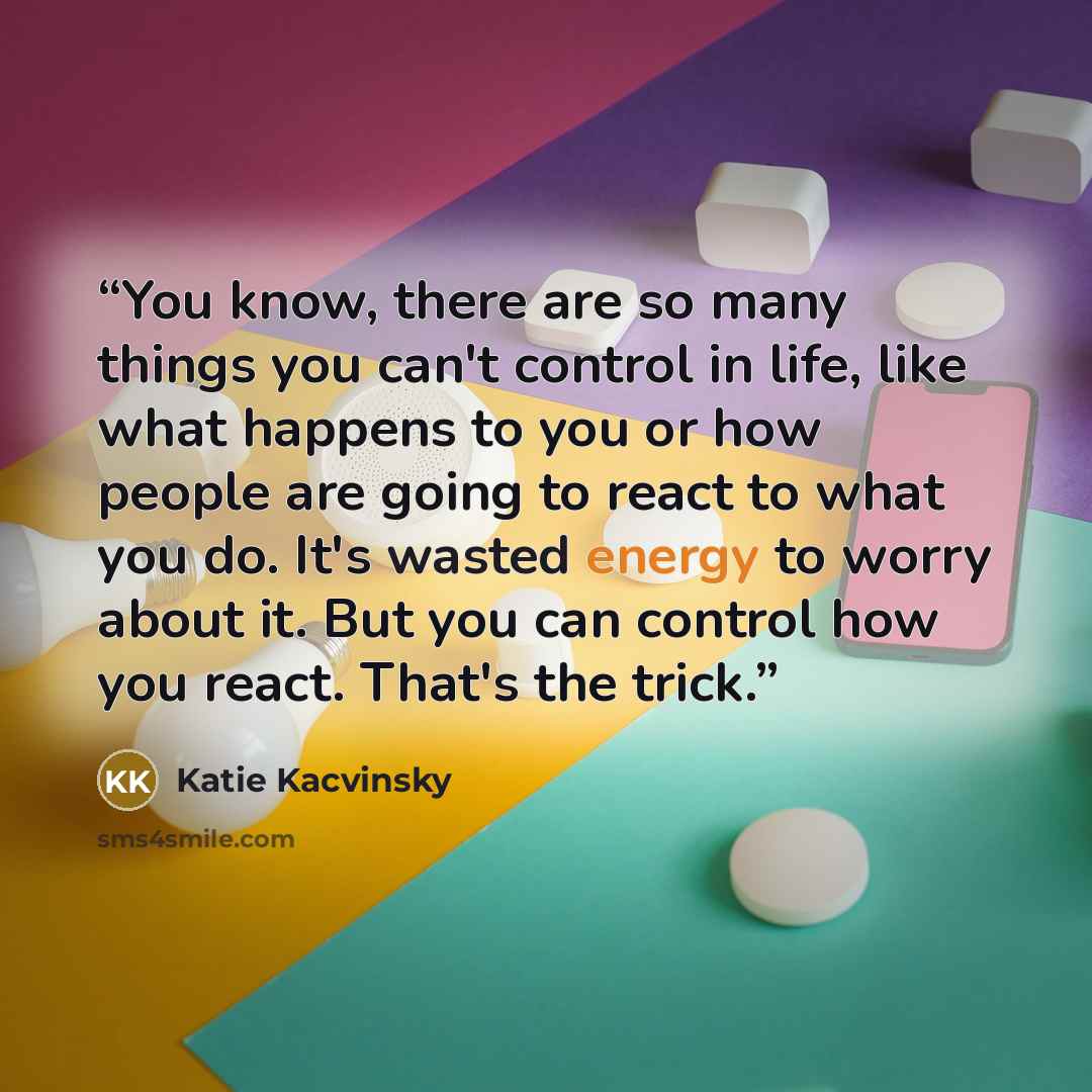 “You know, there are so many things you can't control in life, like what happens to you or how people are going to react to what you do. It's wasted energy to worry about it. But you can control how you react. That's the trick.” quote by Katie Kacvinsky