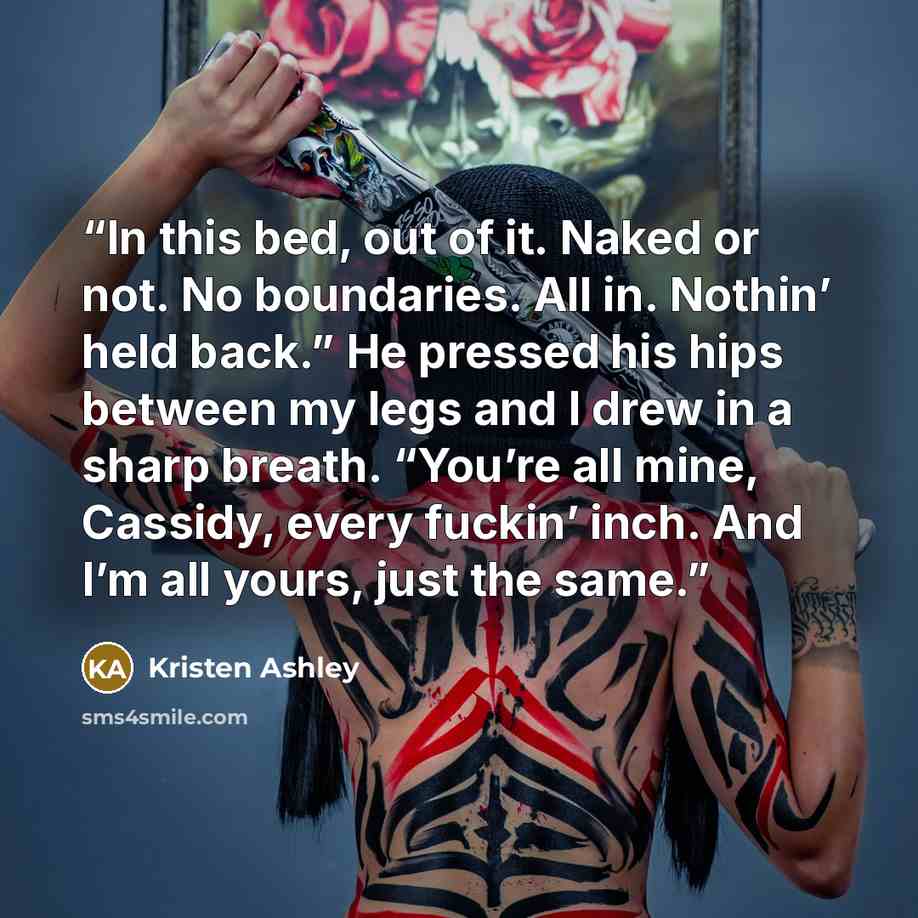 “In this bed, out of it. Naked or not. No boundaries. All in. Nothin’ held back.” He pressed his hips between my legs and I drew in a sharp breath. “You’re all mine, Cassidy, every fuckin’ inch. And I’m all yours, just the same.” quote by Kristen Ashley