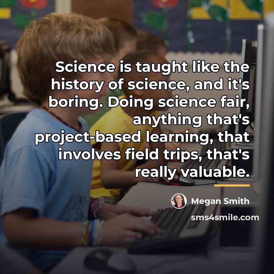 “Science is taught like the history of science, and it's…” quote by Megan Smith