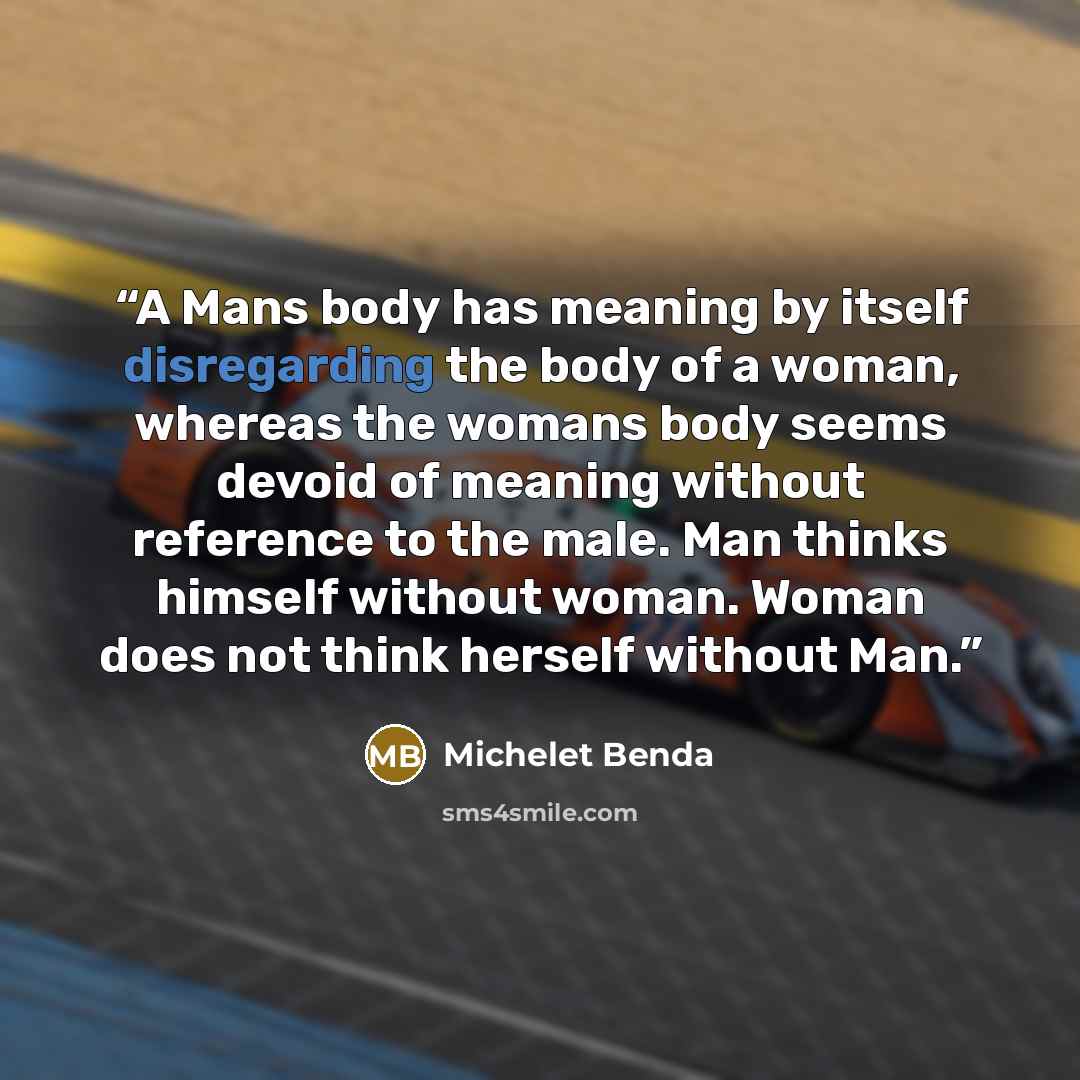 “A Mans body has meaning by itself disregarding the body of a woman, whereas the womans body seems devoid of meaning without reference to the male. Man thinks himself without woman. Woman does not think herself without Man.” quote by Michelet Benda
