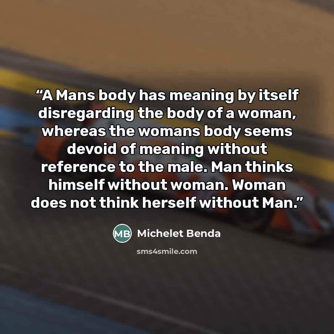 “A Mans body has meaning by itself disregarding the body of a woman, whereas the womans body seems devoid of meaning without reference to the male. Man thinks himself without woman. Woman does not think herself without Man.” quote by Michelet Benda