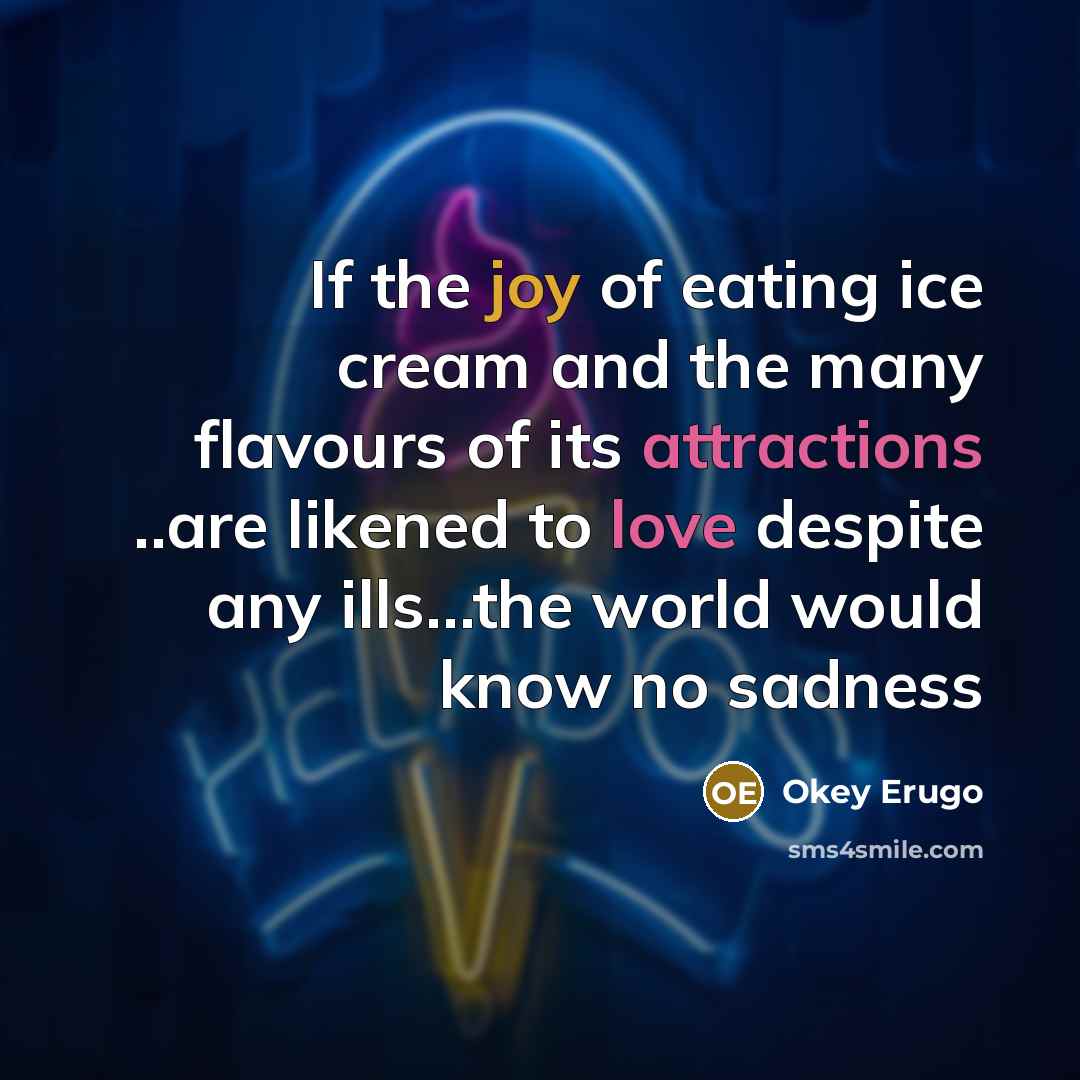 “If the joy of eating ice cream and the many flavours of its attractions ..are likened to love despite any ills…the world would know no sadness” quote by Okey Erugo