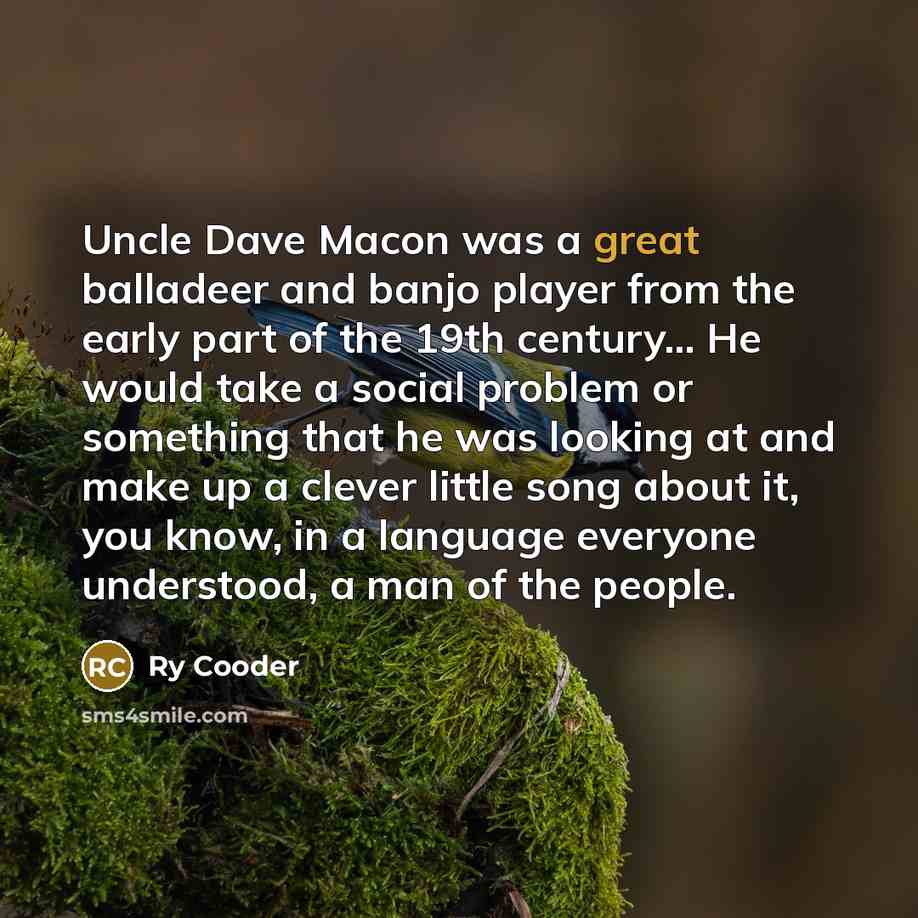 “Uncle Dave Macon was a great balladeer and banjo player from the early part of the 19th century... He would take a social problem or something that he was looking at and make up a clever little song about it, you know, in a language everyone understood, a man of the people.” quote by Ry Cooder