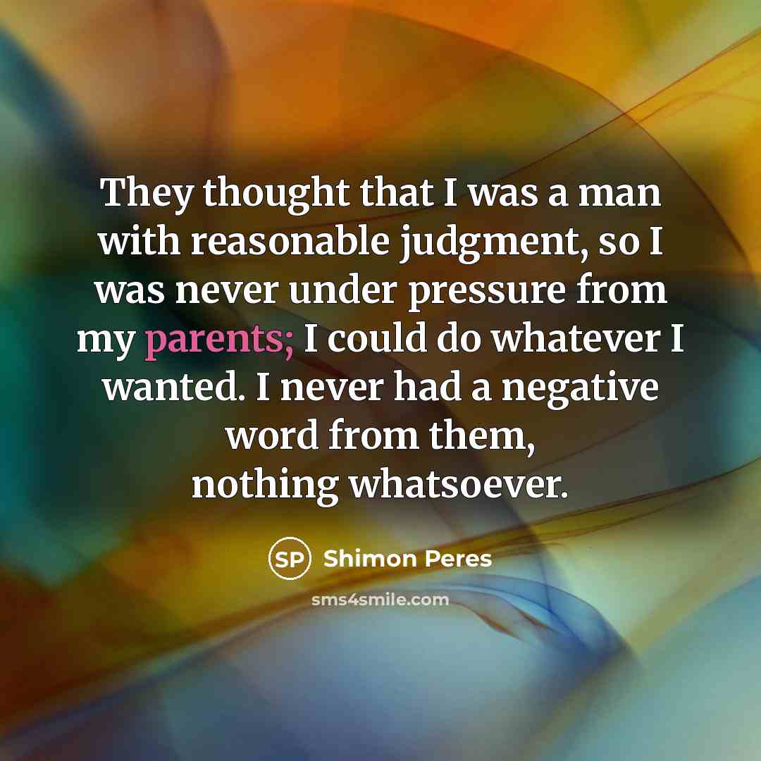 “They thought that I was a man with reasonable judgment, so I was never under pressure from my parents; I could do whatever I wanted. I never had a negative word from them, nothing whatsoever.” quote by Shimon Peres