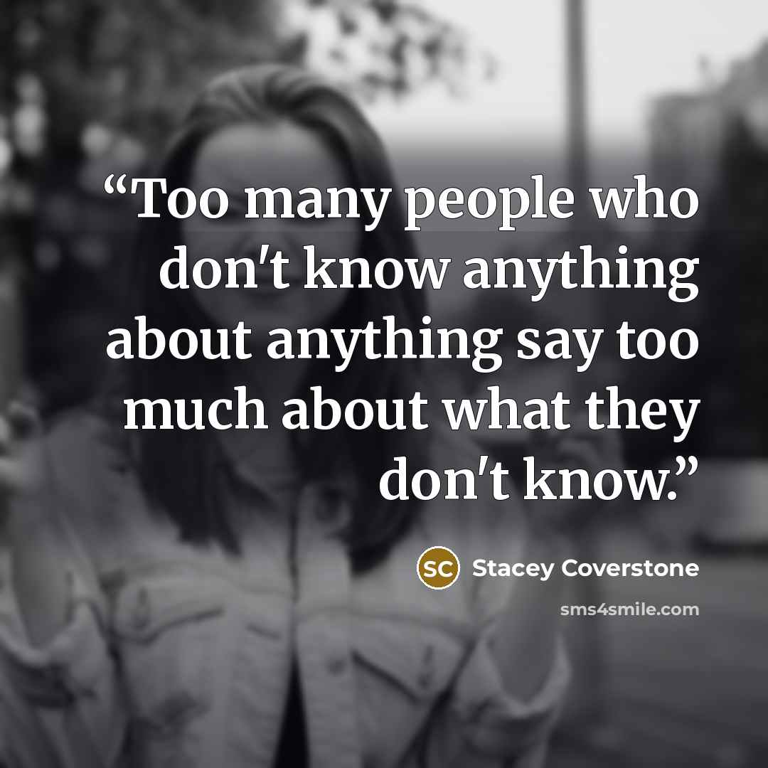 “Too many people who don't know anything about anything say too much about what they don't know.” quote by Stacey Coverstone