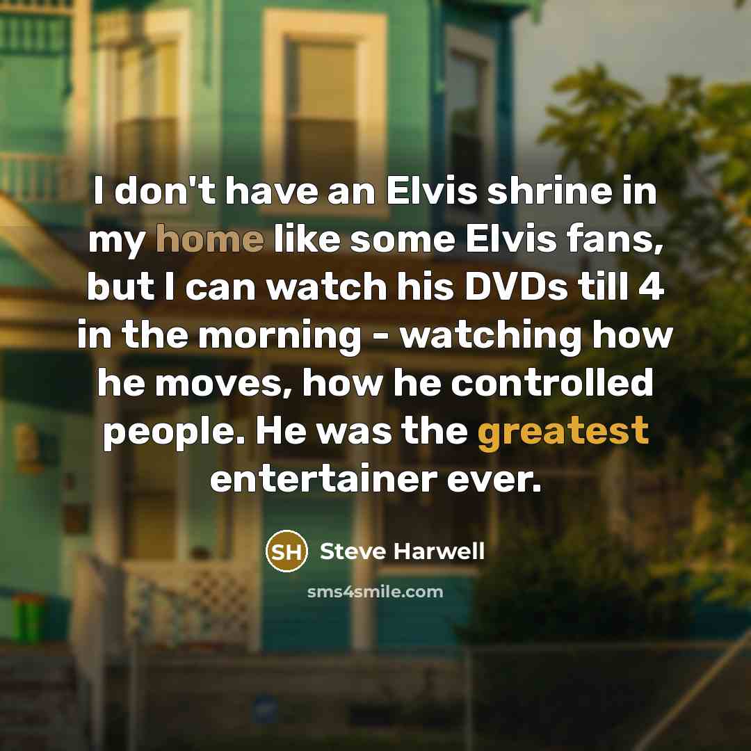 “I don't have an Elvis shrine in my home like some Elvis fans, but I can watch his DVDs till 4 in the morning - watching how he moves, how he controlled people. He was the greatest entertainer ever.” quote by Steve Harwell